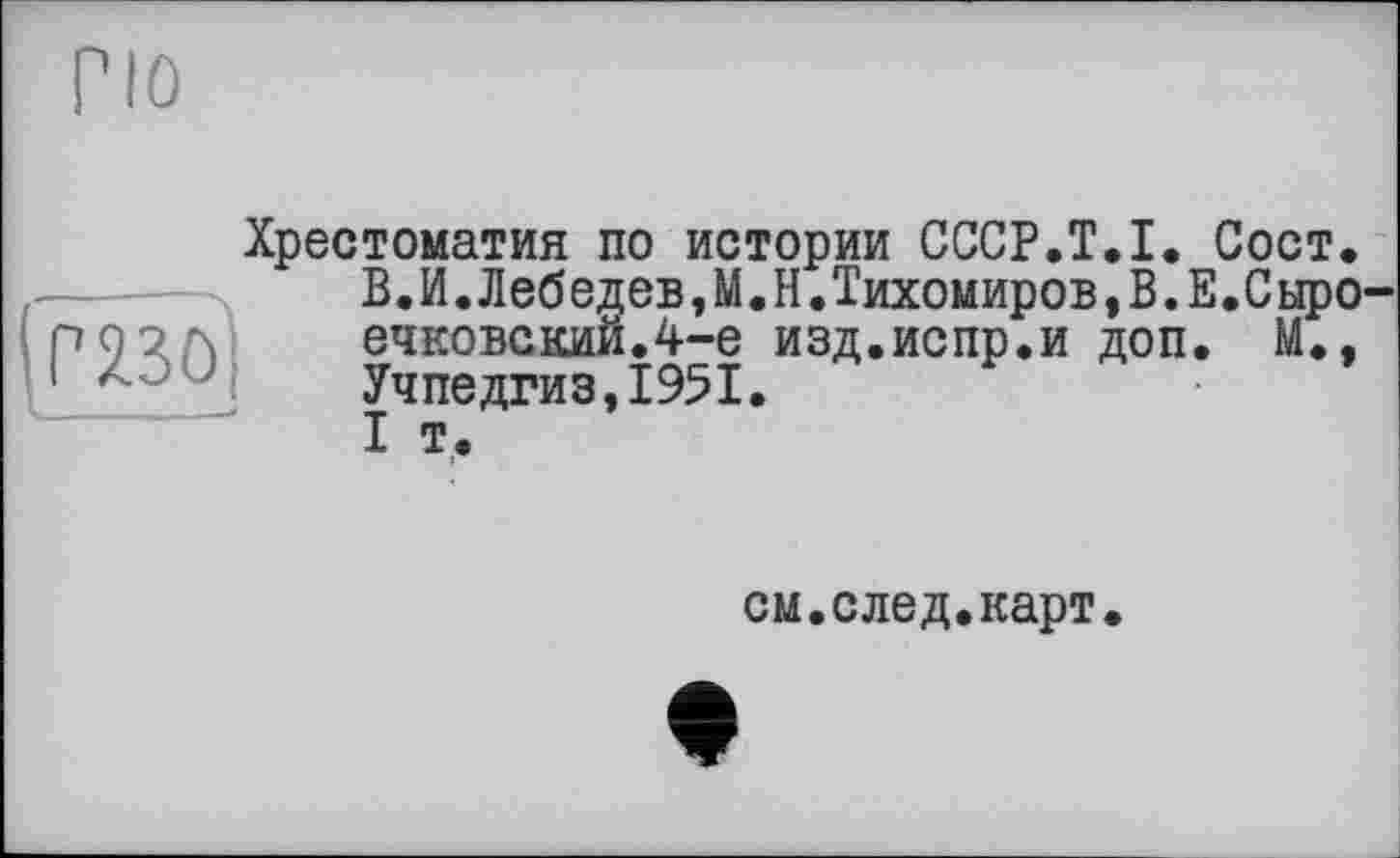 ﻿По
Г236)
Хрестоматия по истории CCCP.T.I. Сост. В.И.Лебедев,М.Н.Тихомиров,В.Е.Сыро ечковскийЛ-е изд.испр.и доп. М., Учпедгиз,1951.
I т.
см.след.карт.